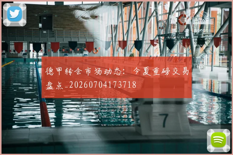 德甲转会市场动态：今夏重磅交易盘点_20260704173718