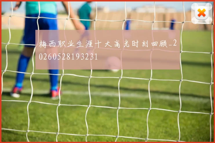 梅西职业生涯十大高光时刻回顾_20260528193231