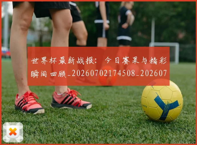 世界杯最新战报：今日赛果与精彩瞬间回顾_20260702174508_20260715191908