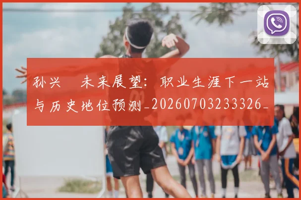 孙兴慜未来展望：职业生涯下一站与历史地位预测_20260703233326_20260720192944