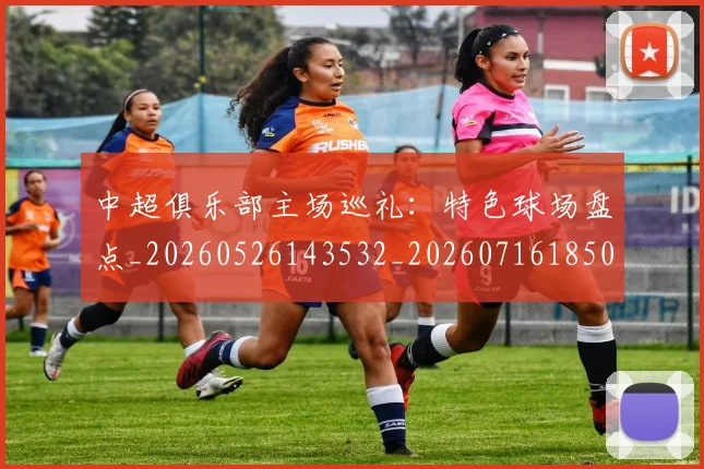 中超俱乐部主场巡礼:特色球场盘点_20260526143532_20260716185003