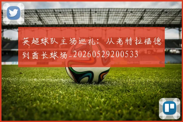 英超球队主场巡礼:从老特拉福德到酋长球场_20260529200533