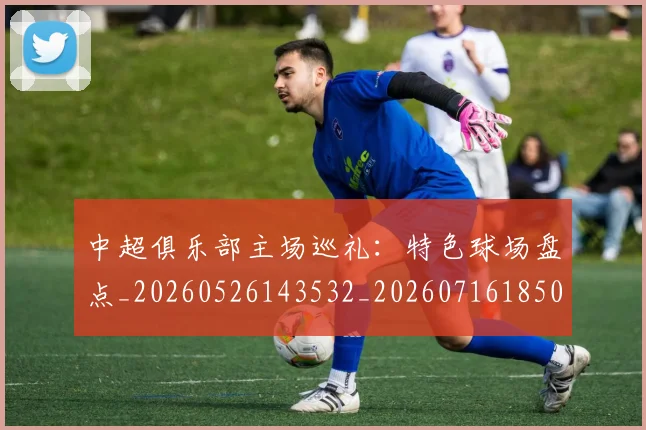 中超俱乐部主场巡礼:特色球场盘点_20260526143532_20260716185003