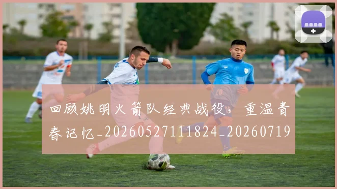 回顾姚明火箭队经典战役，重温青春记忆_20260527111824_20260719160804