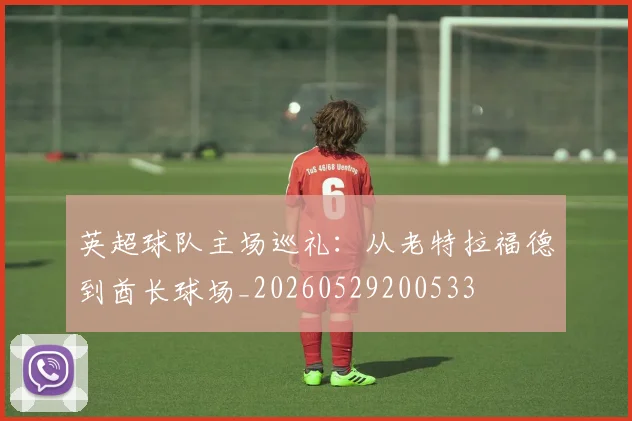 英超球队主场巡礼：从老特拉福德到酋长球场_20260529200533