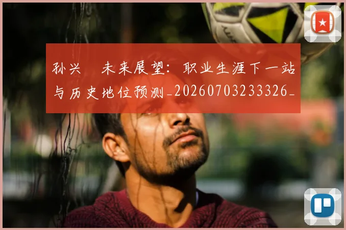 孙兴慜未来展望：职业生涯下一站与历史地位预测_20260703233326_20260720192944