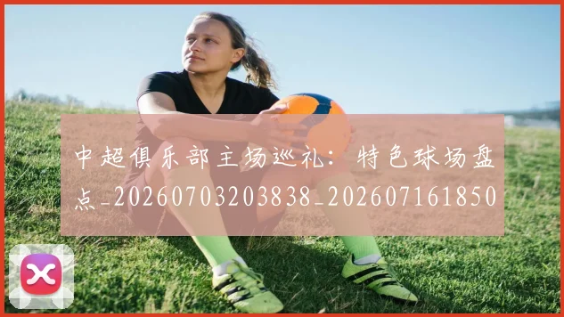 中超俱乐部主场巡礼:特色球场盘点_20260703203838_20260716185007