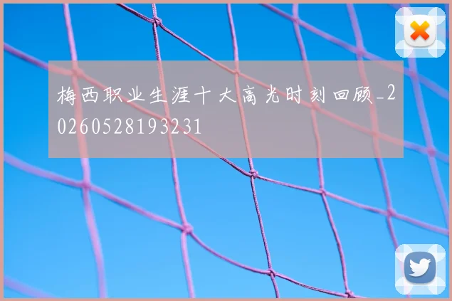 梅西职业生涯十大高光时刻回顾_20260528193231
