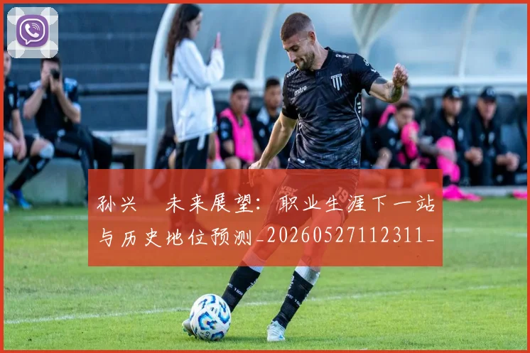 孙兴慜未来展望：职业生涯下一站与历史地位预测_20260527112311_20260720192943