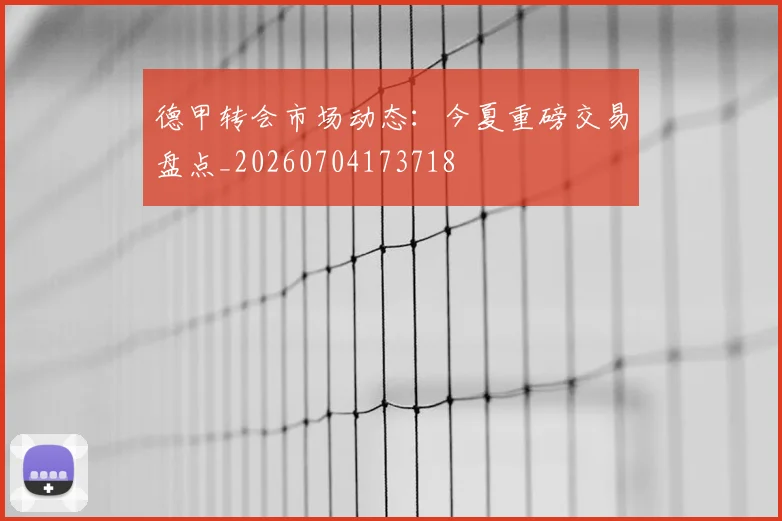 德甲转会市场动态：今夏重磅交易盘点_20260704173718