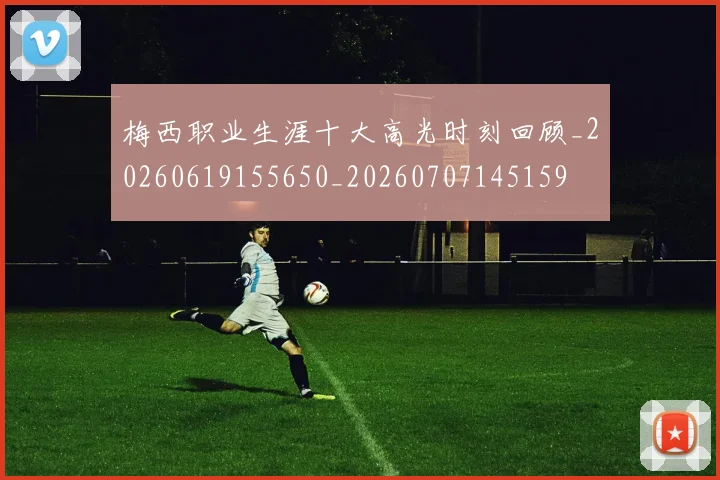 梅西职业生涯十大高光时刻回顾_20260619155650_20260707145159