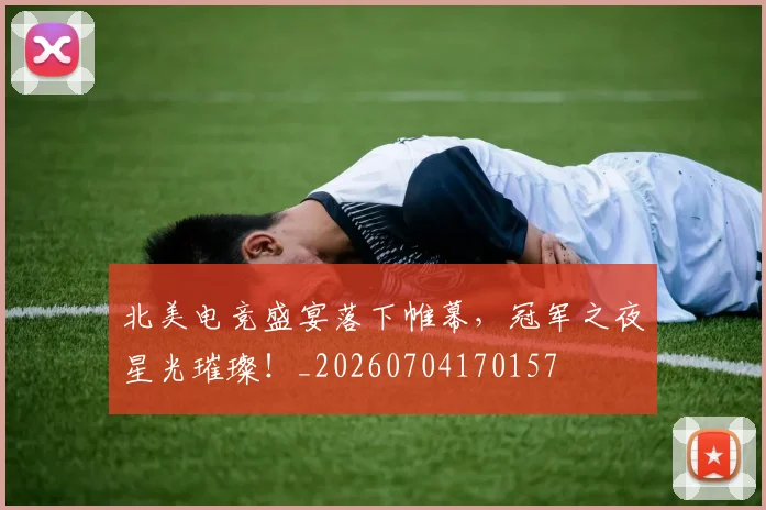 北美电竞盛宴落下帷幕，冠军之夜星光璀璨！_20260704170157