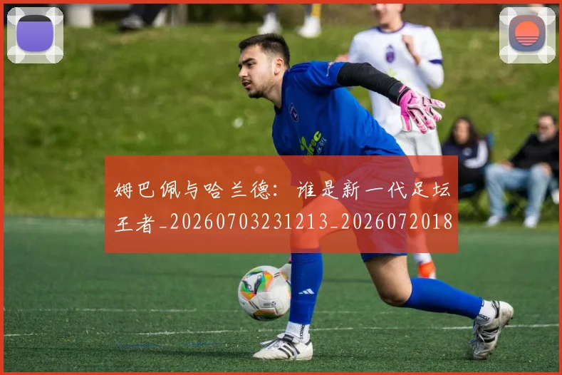 姆巴佩与哈兰德:谁是新一代足坛王者_20260703231213_20260720184606