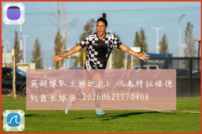 英超球队主场巡礼:从老特拉福德到酋长球场_20260621170408